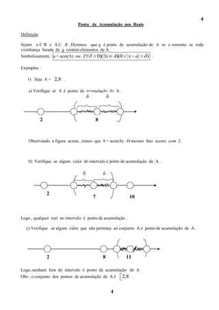 4
                              Ponto de Acumulação nos Reais

Definição

Sejam a Є R e A        R .Dizemos que a é ponto de acumulação de A se e somente se toda
vizinhança furada de a contém elementos de A.
Simbolicamente : a = acm(A) sss (     0)( x A)(0 x a         ) .

Exemplos :

   1) Seja A = 2,8 .

    a) Verifique se 8 é ponto de acumulação de A .
                                     δ           δ



            2                            8



    Observando a figura acima , temos que 8 = acm(A) . O mesmo fato ocorre com 2.



    b) Verifique se algum valor do intervalo é ponto de acumulação de A .

                                 δ           δ


                2
                                         7                  10



Logo , qualquer real no intervalo é ponto de acumulação .

  c) Verifique se algum valor que não pertença ao conjunto A é ponto de acumulação de A .




                2                            8           11

Logo, nenhum fora do intervalo é ponto de acumulação de A
Obs : o conjunto dos pontos de acumulação de A é 2,8 .


                                                     4
 