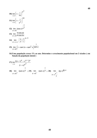 40
                         x2
                   1
10) lim 1
                  4x
                         4x
                   1
11) lim 1
                  x2
                           1
                         x 2
12) lim (cos x )
      x    0
             ln cos ax
13) lim
      x    0 ln cos bx
                               x 5
                   x 2
14)       lim
      x            x 1
                                           1
15) lim 1 sen 2x                  sen2 x sen x
      x    0

16) Uma população cresce 1% ao ano. Determine o crescimento populacional em 2 séculos ( em
    função da população inicial )

           [( x   1) x        x x 1] x
17) lim
                  (1     x)   x2
                           1                              1
18)    lim        (sen x ) x      ; 19)    lim   (sen x ) x ; 20)       lim   (tg x ) tg x
      x 0                                 x 0
                                                                    x
                                                                          2




                                                             40
 