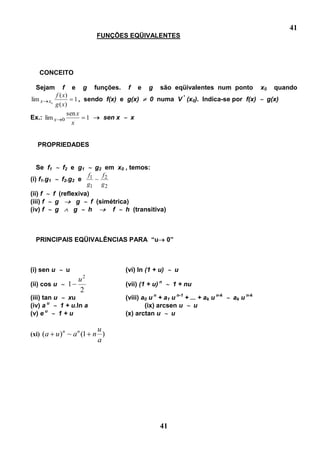 41
                         FUNÇÕES EQÜIVALENTES




   CONCEITO

  Sejam       f e g funções. f e            g    são eqüivalentes num ponto               x0     quando
          f ( x)
lim x x0           1 , sendo f(x) e g(x)     0 numa V * (x0). Indica-se por f(x)               g(x)
          g ( x)
                sen x
Ex.: lim x 0            1   sen x    x
                  x


  PROPRIEDADES


  Se f1       f2 e g1      g2 em x0 , temos:
                       f     f
(i) f1.g1    f2.g2 e 1 ~ 2
                      g1 g 2
(ii) f    f (reflexiva)
(iii) f    g       g     f (simétrica)
(iv) f     g      g   h         f    h (transitiva)



  PRINCIPAIS EQÜIVALÊNCIAS PARA “u                    0”



(i) sen u      u                   (vi) ln (1 + u)         u
                    2
                   u
(ii) cos u     1                   (vii) (1 + u) n     1 + nu
                    2
(iii) tan u    xu                  (viii) a0 u n + a1 u n-1 + ... + ak u n-k   ak u n-k
(iv) a u    1 + u.ln a                     (ix) arcsen u        u
(v) e u     1+u                    (x) arctan u       u

                          u
(xi) (a     u)n ~ a n (1 n )
                          a




                                                 41
 
