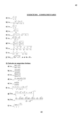 42



                                                             EXERCÍCIOS     COMPLEMENTARES
                2
               x 4
a) lim x   2
               x 2
                  2 x3 5 x 2
b) lim x
               7 x3 4 x 2 3x 1
                 x 1
c) lim x   1
                x 1
                        x2 x
d) lim x
                         3x
e) lim x            x2           x 1              x2 3x 1
                1 2x                     3
f) lim x   1
                            x 1
                            2            3
                        x        1           x2 1
g) lim x
                4                        5
                        x4 1                 x4 1
                    1                1       1       1       1   1
h) lim x   0
                    x                x       x       x       x   x
                1                1       1
i) lim n                            
               1.2              2.3   (n 1).n
                    n
j) limn                 an               bn , a e b              +




2) Calcule os seguintes limites:
                        ln(1 ax )
   a) lim x         0
                        ln(1 bx )
              arcsen2 x
   b) lim x         0
               arctan3x
              ln(cos 3x)
   c) lim x 0
              ln(cos 5 x)
              (1 cos x).(1 2 x)
   d) lim x 0
                    x4 x2
              sen2 x
   e) lim x 1
              sen5 x
                                                             n
           1 3 5  2n 1
f) lim n
                 n 2 2n 1
                                                                     1/ x
                                 1x          2x      3x  n x
   g) lim x             0
                                                      n
                                (1           x )(1       3
                                                          x )(1 4 x )(1    n
                                                                                x)
   h) lim x             1
                                                         (1 x) n 1
                                          sen x
                        sen x            x sen x
   i) lim x     0
                          x


                                                                                42
 