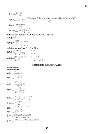 43

                       n
                           x na
   j) lim x      a
                           x a
                                                                                                         n
                                             n       1 2  p 2 3  ( p 1)  n (n 1)  ( n         p 1)
   k) lim n                    ( p 1)
                                                                        np 1
                       cot x cota
    l) lim x       a
                           x a
                                                              1
   m) limn                     tan n
                                             4                n
3) Analise as descontinuidades das funções abaixo:
a) f(x) = e1 / x
          sen x
                                        se   x            0
b) f(x) = | x |
          3                             se       x        0
c) f(x) = cos x – [cos x],                                        x     [0, ]
                   arctan x                               se       x    0
d) f(x) =
                   [ x]             x [ x]                se      x     0
                                                     2n
                   lim n                (cos x)                   se         x   0
e) f(x) =                       2
                   ( 1) [ x         ]
                                                                        se       x   0

                                                                       EXERCÍCIOS SUPLEMENTARES
1) Calcule os
limites abaixo
                   1 x 1
a) lim x   0 3                           :
                   1 x 1
                           3
b) lim x       x               1 x3

               3
                     x 2 23 x                    1
c) lim x   1
                        ( x 1) 2
                                    x
d) lim x
                     x           x           x

               1               2     3                         n 1
e) lim n                                             
               n2              n 2
                                     n2                         n2
               2n          1
                                3n 1
f) lim n
                     2n         3n
               12 22 32  n2
g) lim n
                     n3
h) lim n        n 1   n
              1 2 3 4 5  2n
i) lim n
                 n2 1     4n 2 1
            1.2.3 2.3.4 3.4.5  n.(n 1).(n 2)
j) lim n
                                                     n4


                                                                                         43
 