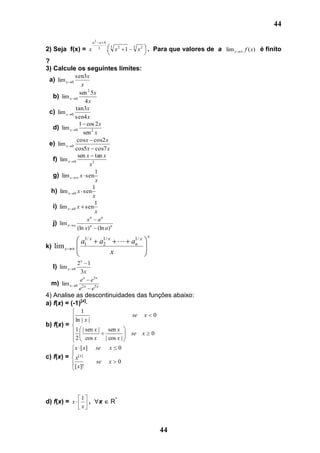 44

                           a2 a 4
2) Seja f(x) =            x 3 . 3     x2 1   3
                                                  x 2 . Para que valores de a lim x   f ( x) é finito

?
3) Calcule os seguintes limites:
            sen3x
 a) lim x    0
                x
               sen 2 5 x
  b) lim x 0
                  4x
             tan3x
 c) lim x 0
            sen4 x
               1 cos 2 x
  d) lim x 0
                 sen 2 x
              cos x cos2 x
 e) lim x 0
            cos5x cos7 x
              sen x tan x
  f) lim x 0
                    x3
                       1
  g) lim x x sen
                       x
                      1
  h) lim x 0 x sen
                      x
                       1
  i) lim x 0 x sen
                       x
                   xn an
  j) lim x a
              (ln x) n (ln a) n
                                                        x
                    a1 x
                     1/
                             a1/ x  a1/ x
                              2       n
k) lim x
                                  x
            2x 1
  l) lim x0
              3x
             e x e3 x
  m) lim x 0 2 x 5 x
             e   e
4) Analise as descontinuidades das funções abaixo:
a) f(x) = (-1)[x]
                    1
                                             se     x       0
                 ln | x |
b) f(x) =
                 1 | sen x |       sen x
                                             se x           0
                 2 cos x         | cos x |
                 x [ x]     se    x     0
c) f(x) =        x[ x]
                            se    x     0
                 [ x]!




                    1
d) f(x) = x           ,      x     R*
                    x



                                                                44
 