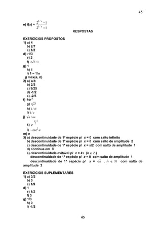 45

            21 / x 1
e) f(x) =
            21 / x 1
                               RESPOSTAS

EXERCÍCIOS PROPOSTOS
1) a) 4
    b) 2/7
    c) 1/2
d) -1/3
    e) 2
    f) 2 3 / 3
g) 1
    h) 1
    i) 1 – 1/n
  j) max(a, b)
2) a) a/b
    b) 2/3
    c) 9/25
    d) -1/2
    e) -2/5
f) 1/e 2
    g) n n !
    h) 1 / n!
    i) 1/ e
    n
j) a / na
         p 1
         2
  k) e
   l) csc2 a
m) e
3) a) descontinuidade de 1ª espécie p/ x = 0 com salto infinito
   b) descontinuidade de 1ª espécie p/ x = 0 com salto de amplitude 2
   c) descontinuidade de 1ª espécie p/ x = /2 com salto de amplitude 1
   d) contínua em R
   e) descontinuidade evitável p/ x = k (k    -)
      descontinuidade de 1ª espécie p/ x = 0 com salto de amplitude 1
      descontinuidade de 1ª espécie p/ x = n , n                com salto de
amplitude 2

EXERCÍCIOS SUPLEMENTARES
1) a) 3/2
   b) 0
   c) 1/9
d) 1
   e) 1/2
   f) 3
g) 1/3
   h) 0
   i) -1/3


                                    45
 