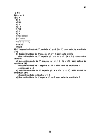 46

 j) 1/4
2) 0 a 1
3) a) 3
   b) 0
   c) 3/4
   d) 2
   e) 1/8
  f) -1/2
   g) 1
   h) 0
   i) não existe
   j) a n /(ln a ) n 1
  k) n a1 a2  an
   l) ln 2/3
   m) 2/3
                                                   *
4) a) descontinuidade de 1ª espécie p/ x = k (k     ) com salto de amplitude
2 |k|
   b) descontinuidade de 1ª espécie p/ x = -1 com salto infinito
       descontinuidade de 1ª espécie p/ x = k + /2 (k          +) com saltos
infinitos
   c) descontinuidade de 1ª espécie p/ x = k (k          Z-) com saltos de
amplitude |k|
       descontinuidade de 1ª espécie p/ x = 0 com salto de amplitude 1
       contínua p/ x 0
   d) descontinuidade de 1ª espécie p/ x = 1/k (k         Z*) com saltos de
amplitude |1/k|
       descontinuidade evitável p/ x = 0
   e) descontinuidade de 1ª espécie p/ x = 0 com salto de amplitude 2




                                    46
 