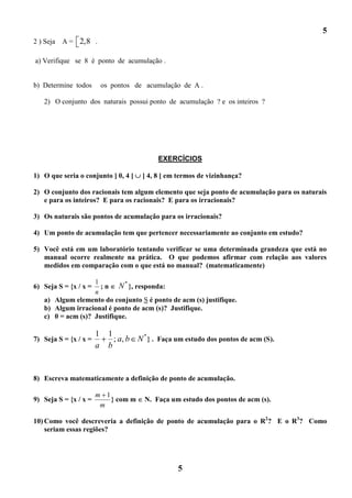 5
2 ) Seja   A = 2,8 .

a) Verifique se 8 é ponto de acumulação .


b) Determine todos         os pontos de acumulação de A .

   2) O conjunto dos naturais possui ponto de acumulação ? e os inteiros ?




                                             EXERCÍCIOS

1) O que seria o conjunto ] 0, 4 [      ] 4, 8 [ em termos de vizinhança?

2) O conjunto dos racionais tem algum elemento que seja ponto de acumulação para os naturais
   e para os inteiros? E para os racionais? E para os irracionais?

3) Os naturais são pontos de acumulação para os irracionais?

4) Um ponto de acumulação tem que pertencer necessariamente ao conjunto em estudo?

5) Você está em um laboratório tentando verificar se uma determinada grandeza que está no
   manual ocorre realmente na prática. O que podemos afirmar com relação aos valores
   medidos em comparação com o que está no manual? (matematicamente)

                   1         *
6) Seja S = {x / x = ; n N }, responda:
                   n
   a) Algum elemento do conjunto S é ponto de acm (s) justifique.
   b) Algum irracional é ponto de acm (s)? Justifique.
   c) 0 = acm (s)? Justifique.

                       1     1
7) Seja S = {x / x =           ; a, b N * } . Faça um estudo dos pontos de acm (S).
                       a     b


8) Escreva matematicamente a definição de ponto de acumulação.

                       m 1
9) Seja S = {x / x =       } com m      N. Faça um estudo dos pontos de acm (s).
                        m

10) Como você descreveria a definição de ponto de acumulação para o R2? E o R3? Como
    seriam essas regiões?




                                                   5
 