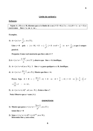 6


                                              Limite da variável x

Definição:

  Sejam A R e a R; dizemos que a é o limite de x sss (                   >0)(     x    A)(0</x–a/<             )e
escrevemos lim x = a ou x a .


Exemplos.

                   1
1) A = { x / x =      ; n N }.
                   n2
                                                         1                   1             1
    Lim x = 0       pois : | x – 0 | <              |      |<         n² >            n>       ; o que é sempre
                                                        n2
    possível.

    Pergunta: Como você mostraria que lim x não é 1 ?

                   ( 1)n
2) A = { x / x =         ; n N }, observe que lim x = 0. Justifique.
                     n

3) A = { x / x = n²; n     N };          lim x = a, para qualquer a     R. Justifique.

                   4n 3
4) A = { x / x =        ,n        N }. Mostre que lim x = 4.
                     n

                                          4n 3                               3                         3
    Prova: Seja           > 0        |            4| <            4 +          - 4 | <             4       4
                                            n                                n                         n
        3
                      n   3 .
        n

5) A = { x / x = ( -1)n . n² ; n     N } . Existe o lim x ?

 Nota: Observe que a = acm ( A )


                                                  EXERCÍCIOS

                                         2n 1
1) Mostre que para x = { x / x =              ;n N }
                                          n2
    temos lim x = 0

2) Seja x = { x / x = ( -1)n + ( -1 )n+1 ; n     N }.
   Determine lim x, caso exista.


                                                          6
 