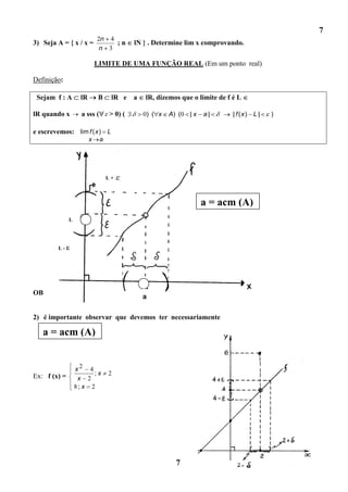 7
                            2n 4
3) Seja A = { x / x =            ;n        lN } . Determine lim x comprovando.
                             n 3

                            LIMITE DE UMA FUNÇÃO REAL (Em um ponto real)

Definição:

 Sejam f : A       lR        B     lR e a     lR, dizemos que o limite de f é L

lR quando x         a sss (       > 0) (     0) ( x   A) (0 | x   a|        | f (x) L |   )

e escrevemos: lim f ( x ) L
                        x     a




                                  L+



                                                                  a = acm (A)
              L




        L-




                                                                  x    a
OBS : 1)escrever lim f ( x ) L é equivalente escrever
                             x    a
                                             a                    f ( x)   L

2) é importante observar que devemos ter necessariamente

   a = acm (A)


                  x2 4
Ex: f (x) =             ;x        2
                   x 2
                  8; x 2




                                                        7
 