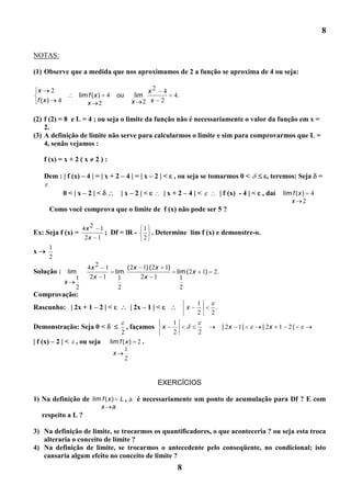 8

NOTAS:

(1) Observe que a medida que nos aproximamos de 2 a função se aproxima de 4 ou seja:

    x    2                                            x2 4
                   lim f ( x ) 4        ou        lim            4.
    f (x) 4           x 2                        x 2 x 2

(2) f (2) = 8 e L = 4 ; ou seja o limite da função não é necessariamente o valor da função em x =
    2.
(3) A definição de limite não serve para calcularmos o limite e sim para comprovarmos que L =
    4, senão vejamos :

     f (x) = x + 2 ( x    2):

     Dem : | f (x) – 4 | = | x + 2 – 4 | = | x – 2 | < , ou seja se tomarmos 0 <                             , teremos: Seja         =

              0<|x–2|<                   |x–2|<              |x+2–4|<                       | f (x) - 4 | < , daí    lim f ( x ) 4
                                                                                                                        x 2
       Como você comprova que o limite de f (x) não pode ser 5 ?

                      4x 2 1                        1
Ex: Seja f (x) =             ; Df = lR -              . Determine lim f (x) e demonstre-o.
                       2x 1                         2
       1
x
       2
                       4x 2 1     ( 2x 1) ( 2x 1)
Solução : lim                 lim                                    lim ( 2 x 1)   2.
                  1     2x 1    1      2x 1                            1
              x
                  2             2                                      2
Comprovação:
                                                                             1
Rascunho: | 2x + 1 – 2 | <                    | 2x – 1 | <               x              .
                                                                             2      2
                                                                 1
Demonstração: Seja 0 <                       , façamos       x                              | 2x   1|       | 2x    1 2|
                                        2                        2           2
| f (x) – 2 | <   , ou seja        lim f ( x )    2.
                                          1
                                     x
                                          2


                                                         EXERCÍCIOS

1) Na definição de lim f ( x ) L , a é necessariamente um ponto de acumulação para Df ? E com
                              x     a
     respeito a L ?

3) Na definição de limite, se trocarmos os quantificadores, o que aconteceria ? ou seja esta troca
   alteraria o conceito de limite ?
4) Na definição de limite, se trocarmos o antecedente pelo conseqüente, no condicional; isto
   cansaria algum efeito no conceito de limite ?
                                                                     8
 