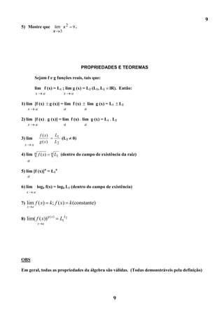 9
5) Mostre que                       lim x 2   9.
                                   x 3




                                                   PROPRIEDADES E TEOREMAS

              Sejam f e g funções reais, tais que:

              lim f (x) = L1 ; lim g (x) = L2 (L1, L2            lR). Então:
              x         a                x    a

1) lim [f (x)                  g (x)] = lim f (x) lim g (x) = L1       L2
      x       a                         a         a

2) lim [f (x) . g (x)] = lim f (x) . lim g (x) = L1 . L2
    x a                   a            a

                      f ( x)         L1
3) lim                                  (L2   0)
                      g ( x)         L2
  x       a

4) lim n f ( x)                n     L1 (dentro do campo de existência da raiz)
    a

5) lim [f (x)]n = L1n
    a

6) lim logb f(x) = logb L1 (dentro do campo de existência)
      x   a


7) lim f ( x)                  k ; f ( x) k (constante)
      x   a


8) lim( f ( x))
                            g ( x)
                                       L1L2
                  x     a




OBS

Em geral, todas as propriedades da álgebra são válidas. (Todas demonstráveis pela definição)




                                                                   9
 