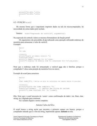 Centro Federal de Educação Tecnológica do Paraná Departamento Acadêmico de Eletrônica
Curso de Tecnologia em Eletrônica Disciplina de Informática Aplicada
Prof. Rubens Alexandre de Faria rubens@daeln.cefetpr.br
11
printf(“%6.4dn ”,21);
printf(“%6.0dn ”,21);
}
4.2 - FUNÇÃO scanf
Da mesma forma que é importante imprimir dados na tela do microcomputador, há
necessidade de entrar dados pelo teclado.
Sintaxe: scanf(“expressão de controle”, argumentos);
Na expressão de controle valem os mesmos formatadores da função printf.
Os argumentos são precedidos do & indicando uma operação utilizando endereço de
memória para armazenar o valor da variável.
Exemplo:
main()
{
int num;
clrscr();
printf(“Digite um número inteiro: ”);
scanf(“%d”,&num);
printf(“O número digitado foi %d ”,num);
printf(“O endereço de memória onde foi armazenado %d é %u”,num,&num);
}
Note que o endereço onde foi armazenado a variável num não é familiar, porque o
compilador C aloca uma posição de memória livre no micro.
Exemplo de scanf para caracteres
main()
{
char nome[50]; //define um vetor de caracteres com tamanho máximo 50 posições
clrscr();
printf(“Digite seu nome completo: ”);
scanf(“%s”,&nome); // captura uma string do teclado
printf(“O nome digitado foi %s ”,nome);
}
Obs: Note que o scanf necessita do <enter> como confirmação do dado ( int, float, char,
string, etc.) digitado para continuar.
Se o usuário digitar o nome completo:
Antonio Carlos da Silva
O scanf trunca a string assim que encontra o primeiro espaço em branco, porque o
compilador entende que é o fim da string, imprimindo apenas Antonio na tela.
 