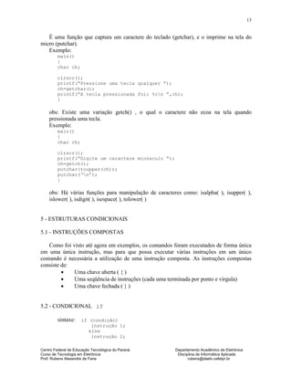 Centro Federal de Educação Tecnológica do Paraná Departamento Acadêmico de Eletrônica
Curso de Tecnologia em Eletrônica Disciplina de Informática Aplicada
Prof. Rubens Alexandre de Faria rubens@daeln.cefetpr.br
13
É uma função que captura um caractere do teclado (getchar), e o imprime na tela do
micro (putchar).
Exemplo:
main()
{
char ch;
clrscr();
printf(“Pressione uma tecla qualquer ”);
ch=getchar();
printf(“A tecla pressionada foi: %cn ”,ch);
}
obs: Existe uma variação getch() , o qual o caractere não ecoa na tela quando
pressionada uma tecla.
Exemplo:
main()
{
char ch;
clrscr();
printf(“Digite um caractere minúsculo ”);
ch=getch();
putchar(toupper(ch));
putchar(‘n’);
}
obs: Há várias funções para manipulação de caracteres como: isalpha( ), isupper( ),
islower( ), isdigit( ), isespace( ), tolower( )
5 - ESTRUTURAS CONDICIONAIS
5.1 - INSTRUÇÕES COMPOSTAS
Como foi visto até agora em exemplos, os comandos foram executados de forma única
em uma única instrução, mas para que possa executar várias instruções em um único
comando é necessária a utilização de uma instrução composta. As instruções compostas
consiste de:
• Uma chave aberta ( { )
• Uma seqüência de instruções (cada uma terminada por ponto e vírgula)
• Uma chave fechada ( } )
5.2 - CONDICIONAL if
sintaxe: if (condição)
instrução 1;
else
instrução 2;
 