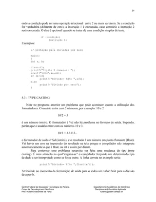 Centro Federal de Educação Tecnológica do Paraná Departamento Acadêmico de Eletrônica
Curso de Tecnologia em Eletrônica Disciplina de Informática Aplicada
Prof. Rubens Alexandre de Faria rubens@daeln.cefetpr.br
14
onde a condição pode ser uma operação relacional entre 2 ou mais variáveis. Se a condição
for verdadeira (diferente de zero), a instrução 1 é executada, caso contrário a instrução 2
será executada. O else é opcional quando se tratar de uma condição simples de teste.
if (condição)
instrução 1;
Exemplos:
// proteção para divisões por zero
main()
{
int a, b;
clrscr();
printf(“Digite 2 números: ”);
scanf(“%d%d“,&a,&b);
if (b!=0)
printf(“Divisão= %dn ”,a/b);
else
printf(“Divisão por zero”);
}
5.3 - TYPE CASTING
Note no programa anterior um problema que pode acontecer quanto a utilização dos
formatadores. O usuário entra com 2 números, por exemplo: 10 e 2
10/2 = 5
é um número inteiro. O formatador é %d não há problema no formato de saída. Supondo,
porém que o usuário entre com os números 10 e 3.
10/3 = 3.3333...
o formatador de saída é %d (inteiro), e o resultado é um número em ponto flutuante (float).
Vai haver um erro na impressão do resultado na tela porque o compilador não interpreta
automaticamente o que é float, ou int e assim por diante.
Para contornar esse problema necessita ser feita uma mudança de tipo (type
casting). É uma situação na qual”engana-se” o compilador forçando um determinado tipo
de dado a ser interpretado como se fosse outro. A linha correta no exemplo seria:
printf(“Divisão= %fn ”,float(a/b));
Atribuindo no momento da formatação de saída para o vídeo um valor float para a divisão
de a por b.
 