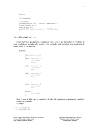 Centro Federal de Educação Tecnológica do Paraná Departamento Acadêmico de Eletrônica
Curso de Tecnologia em Eletrônica Disciplina de Informática Aplicada
Prof. Rubens Alexandre de Faria rubens@daeln.cefetpr.br
16
main()
{
int x,y,max;
clrscr();
printf(“Entre com 2 números inteiros:”);
scanf(“%d%d”,&x,&y);
max=(x>y)? x:y;
printf (“O valor máximo é : %dn”, max);
}
5.6 - OPERADOR switch
É uma instrução que permite a seleção de várias opções que dependam do resultado de
uma condição ou entrada pelo usuário. Essa instrução pode substituir uma seqüência de
condicionais if encadeados.
Sintaxe:
Switch(expressão)
{
case constante 1:
instrução;
break;
case constante 2:
instrução;
break;
case constante 3:
instrução;
break;
.
.
.
case constante N:
instrução;
break;
default :
instruções
}
Obs. O teste é feito para n condições. Se não foi encontrada nenhuma das condições
executa-se o default.
Exemplo:
#include<stdio.h>
#include<conio.h>
 