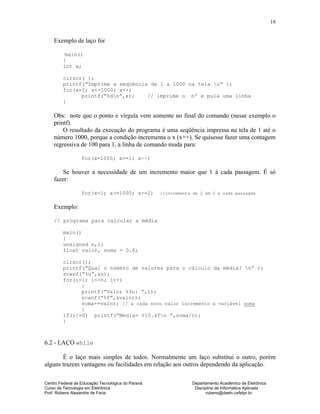 Centro Federal de Educação Tecnológica do Paraná Departamento Acadêmico de Eletrônica
Curso de Tecnologia em Eletrônica Disciplina de Informática Aplicada
Prof. Rubens Alexandre de Faria rubens@daeln.cefetpr.br
18
Exemplo de laço for
main()
{
int x;
clrscr( );
printf(“Imprime a seqüência de 1 a 1000 na tela n” );
for(x=1; x<=1000; x++)
printf(“%dn”,x); // imprime o nº e pula uma linha
}
Obs: note que o ponto e vírgula vem somente no final do comando (nesse exemplo o
printf).
O resultado da execução do programa é uma seqüência impressa na tela de 1 até o
número 1000, porque a condição incrementa o x (x++). Se quisesse fazer uma contagem
regressiva de 100 para 1, a linha de comando muda para:
for(x=1000; x>=1; x--)
Se houver a necessidade de um incremento maior que 1 à cada passagem. É só
fazer:
for(x=1; x>=1000; x+=2) //incrementa de 2 em 2 à cada passagem
Exemplo:
// programa para calcular a média
main()
{
unsigned n,i;
float valor, soma = 0.0;
clrscr();
printf(“Qual o número de valores para o cálculo da média? n” );
scanf(“%u“,&n);
for(i=1; i<=n; i++)
{
printf(“Valor %3u: “,i);
scanf(“%f”,&valor);
soma+=valor; // a cada novo valor incremento a variável soma
}
if(n!=0) printf(“Média= %10.4fn ”,soma/n);
}
6.2 - LAÇO while
É o laço mais simples de todos. Normalmente um laço substitui o outro, porém
alguns trazem vantagens ou facilidades em relação aos outros dependendo da aplicação.
 