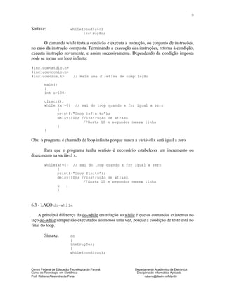 Centro Federal de Educação Tecnológica do Paraná Departamento Acadêmico de Eletrônica
Curso de Tecnologia em Eletrônica Disciplina de Informática Aplicada
Prof. Rubens Alexandre de Faria rubens@daeln.cefetpr.br
19
Sintaxe: while(condição)
instrução;
O comando while testa a condição e executa a instrução, ou conjunto de instruções,
no caso da instrução composta. Terminando a execução das instruções, retorna à condição,
executa instrução novamente, e assim sucessivamente. Dependendo da condição imposta
pode se tornar um loop infinito:
#include<stdio.h>
#include<conio.h>
#include<dos.h> // mais uma diretiva de compilação
main()
{
int x=100;
clrscr();
while (x!=0) // sai do loop quando x for igual a zero
{
printf(“loop infinito”);
delay(10); //instrução de atraso
//Gasta 10 m segundos nessa linha
}
}
Obs: o programa é chamado de loop infinito porque nunca a variável x será igual a zero
Para que o programa tenha sentido é necessário estabelecer um incremento ou
decremento na variável x.
while(x!=0) // sai do loop quando x for igual a zero
{
printf(“loop finito”);
delay(10); //instrução de atraso.
//Gasta 10 m segundos nessa linha
x --;
}
6.3 - LAÇO do-while
A principal diferença do do-while em relação ao while é que os comandos existentes no
laço do-while sempre são executados ao menos uma vez, porque a condição de teste está no
final do loop.
Sintaxe: do
{
instruções;
}
while(condição);
 