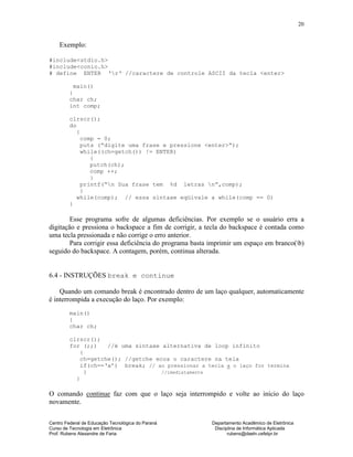 Centro Federal de Educação Tecnológica do Paraná Departamento Acadêmico de Eletrônica
Curso de Tecnologia em Eletrônica Disciplina de Informática Aplicada
Prof. Rubens Alexandre de Faria rubens@daeln.cefetpr.br
20
Exemplo:
#include<stdio.h>
#include<conio.h>
# define ENTER ‘r‘ //caractere de controle ASCII da tecla <enter>
main()
{
char ch;
int comp;
clrscr();
do
{
comp = 0;
puts (“digite uma frase e pressione <enter>“);
while((ch=getch()) != ENTER)
{
putch(ch);
comp ++;
}
printf(“n Sua frase tem %d letras n”,comp);
}
while(comp); // essa sintaxe eqüivale a while(comp == 0)
}
Esse programa sofre de algumas deficiências. Por exemplo se o usuário erra a
digitação e pressiona o backspace a fim de corrigir, a tecla do backspace é contada como
uma tecla pressionada e não corrige o erro anterior.
Para corrigir essa deficiência do programa basta imprimir um espaço em branco(b)
seguido do backspace. A contagem, porém, continua alterada.
6.4 - INSTRUÇÕES break e continue
Quando um comando break é encontrado dentro de um laço qualquer, automaticamente
é interrompida a execução do laço. Por exemplo:
main()
{
char ch;
clrscr();
for (;;) //é uma sintaxe alternativa de loop infinito
{
ch=getche(); //getche ecoa o caractere na tela
if(ch==‘a’) break; // ao pressionar a tecla a o laço for termina
} //imediatamente
}
O comando continue faz com que o laço seja interrompido e volte ao início do laço
novamente.
 