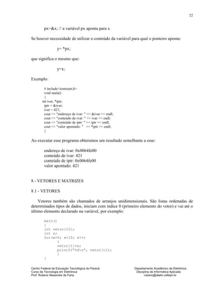 Centro Federal de Educação Tecnológica do Paraná Departamento Acadêmico de Eletrônica
Curso de Tecnologia em Eletrônica Disciplina de Informática Aplicada
Prof. Rubens Alexandre de Faria rubens@daeln.cefetpr.br
22
px=&x; // a variável px aponta para x
Se houver necessidade de utilizar o conteúdo da variável para qual o ponteiro aponta:
y= *px;
que significa o mesmo que:
y=x;
Exemplo:
# include<iostream.h>
void main()
{
int ivar, *iptr;
iptr = &ivar;
ivar = 421;
cout << "endereço de ivar: " << &ivar << endl;
cout << "conteúdo de ivar: " << ivar << endl;
cout << "conteúdo de iptr: " << iptr << endl;
cout << "valor apontado: " << *iptr << endl;
}
Ao executar esse programa obteremos um resultado semelhante a esse:
endereço de ivar: 0x0064fe00
conteúdo de ivar: 421
conteúdo de iptr: 0x0064fe00
valor apontado: 421
8 - VETORES E MATRIZES
8.1 - VETORES
Vetores também são chamados de arranjos unidimensionais. São listas ordenadas de
determinados tipos de dados, iniciam com índice 0 (primeiro elemento do vetor) e vai até o
último elemento declarado na variável, por exemplo:
main()
{
int vetor[10];
int x;
for(x=0; x<10; x++)
{
vetor[t]=x;
printf(“%dn”, vetor[t]);
}
}
 