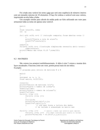 Centro Federal de Educação Tecnológica do Paraná Departamento Acadêmico de Eletrônica
Curso de Tecnologia em Eletrônica Disciplina de Informática Aplicada
Prof. Rubens Alexandre de Faria rubens@daeln.cefetpr.br
23
Foi criada uma variável de nome vetor que será uma seqüência de números inteiros
com um tamanho máximo de 10 elementos. O laço for ordena a variável com seus valores,
imprimindo na tela linha a linha.
Um exemplo similar para cálculo de média pode ser feito utilizando um vetor para
armazenar todas as notas em apenas uma variável.
main()
{
float nota[20], soma;
int x;
for( x=0; x<20; x++) // instrução composta; foram abertas novas {}
{
printf(“Digite a nota do aluno”);
scanf(“%f”,&nota[x]);
}
soma=0.0;
for(x=0; x<20; x++) //instrução simples;não necessita abrir novas{}
soma+=nota[x];
printf(“Média das notas %3.2f ”,soma/20);
}
8.2 - MATRIZES
São vetores (ou arranjos) multidimensionais. A idéia é criar 2 vetores e montar dois
laços encadeados. Funciona como um vetor, porém possui mais de um índice.
Exemplo:
// programa para cálculo de matrizes N x N
main()
{
unsigned m, n, i, j;
float matriz, x[10][10];
clrscr();
printf(“Cálculo de matrizes nn“);
printf(“Digite o número de linhas”);
scanf(“%u”,&m);
printf(“Digite o número de colunas”);
scanf(“%u”,&n);
for(i=1; i<=m; i++)
for(j=1; j<=n; j++)
{
x[i][j]=0;
printf(“X[%d][%d]=”,i,j);
scanf(“%f”,&x[i][j]);
} // até aqui houve a leitura dos dados
// do teclado e armazenado na matriz mxn
for(i=1; i<=m; i++) // executo o mesmo laço anterior para imprimir
for(j=1; j<=n; j++) //os dados inseridos pelo usuário no teclado
printf(“X[%d][%d] = %3.2fn”,i,j,x[i][j]);
}
 