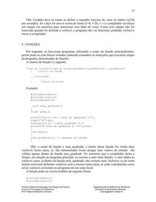 Centro Federal de Educação Tecnológica do Paraná Departamento Acadêmico de Eletrônica
Curso de Tecnologia em Eletrônica Disciplina de Informática Aplicada
Prof. Rubens Alexandre de Faria rubens@daeln.cefetpr.br
24
Obs: Cuidado deve se tomar ao definir o tamanho máximo do vetor ou matriz (x[10]
por exemplo). Se o laço for estiver acima do limite (i=0; i<20, i++) o compilador vai alocar
um espaço em memória para armazenar esse dado do vetor. Como esse espaço não foi
reservado quando foi definida a variável, o programa não vai funcionar, podendo, inclusive
travar o compilador.
9 - FUNÇÕES
Por enquanto só houveram programas utilizando o corpo da função principal(main),
porém pode-se criar blocos isolados contendo comandos ou instruções que executem etapas
do programa, denominadas de funções.
A sintaxe da função é a seguinte:
<tipo de variável><nome da função>(parâmetro1,parâmetro2,...,parâmetron)
{ //início da função
...instruções
} //final da função
Exemplo:
#include<stdio.h>
#include<conio.h>
#include<math.h>
void area_quadrado()
{
float area,a;
printf(“Entre com o lado do quadrado:n”);
scanf(“%f”,&a);
area=pow(a,2); //area quadrado é l2
printf(“A área do quadrado é: %f”,area);
}
void main()
{
area_quadrado(); // chamada da função
}
Obs: o nome da função é area_quadrado, e dentro dessa função foi criada duas
variáveis locais (area, a). São denominadas locais porque seus valores de entrada são
válidos apenas dentro da função area_quadrado. No momento que o compilador deixa a
função, em direção ao programa principal, ou mesmo a uma outra função, o valor dados às
variáveis (area, a) dentro da função area_quadrado, não existem mais. Inclusive se em outra
função estiverem definidas variáveis com o mesmo nome (area, a) serão consideradas como
novas variáveis existentes no programa em um outro local.
A função pode ser escrita também da seguinte forma:
#include<stdio.h>
#include<conio.h>
 