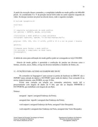 Centro Federal de Educação Tecnológica do Paraná Departamento Acadêmico de Eletrônica
Curso de Tecnologia em Eletrônica Disciplina de Informática Aplicada
Prof. Rubens Alexandre de Faria rubens@daeln.cefetpr.br
26
A partir da execução desses comandos, o compilador trabalha no modo gráfico de 640x480
pixels. As coordenadas X e Y da posição inicial (0,0) estão no canto superior esquerdo do
vídeo. Se desejar mostrar um pixel na tela do micro, rode o seguinte exemplo:
# include <graphics.h>
void main
{
// requisita autodetecção do modo gráfico
int gdriver = DETECT, gmode, errorcode;
//inicializa o modo gráfico e suas variáveis
initgraph( &gdriver, &gmode, "c:bcbgiegavga.bgi");
putpixel (320, 240, 15); // x=320, y=240 e 15 é a cor do pixel = branca
getch();
//comando para fechar o modo gráfico
//e retornar o compilador ao modo texto
closegraph();
}
A tabela de cores para utilização do modo gráfico pode ser conseguida no help COLORS.
Através do modo gráfico é permitido a confecção de janelas em diversas cores e
formas, círculos, arcos, linhas, strings de diversos tamanhos e modelos de fontes, etc.
11 - FUNÇÕES PARA ACESSO AO HARDWARE DO PC
Os comandos na linguagem C para acessar as portas de hardware no IBM PC são o
INPORT (para entrada de dados) e OUTPORT (para saída de dados). Esse comando lê ou
envia, respectivamente, uma WORD, ou seja 16 bits.
Existe uma variação em relação aos comandos anteriores, muito útil a
processamento com largura de dados de 8 bits, que são as funções INPORTB e
OUTPORTB, que trabalham com largura de um Byte.
Sintaxe:
unsigned inport ( unsigned Endereço da Porta);
unsigned char inportb ( unsigned char Endereço da Porta);
void outport ( unsigned Endereço da Porta, unsigned Valor Desejado);
void outportb ( unsigned char Endereço da Porta, unsigned char Valor Desejado);
 