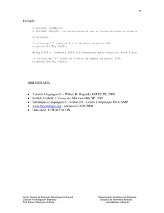 Centro Federal de Educação Tecnológica do Paraná Departamento Acadêmico de Eletrônica
Curso de Tecnologia em Eletrônica Disciplina de Informática Aplicada
Prof. Rubens Alexandre de Faria rubens@daeln.cefetpr.br
27
Exemplo:
# include <stdio.h>
# include <dos.h> //diretiva necessária para as funções de acesso ao hardware
void main()
{
//coloca em "1" todos os 8 bits de dados da porta 378h
outportb(0x378, 0xFF);
delay(1000); //demora 1000 milissegundos para executar essa linha
// coloca em "0" todos os 8 bits de dados da porta 378h
outportb(0x378, 0x00);
}
BIBLIOGRAFIA
• Apostila Linguagem C – Wilson H. Bogaddo, CEFET,PR, 2000
• Schildt, Herbert: C Avançado, McGraw-Hill, SP, 1989
• Introdução a Linguagem C –Versão 2.0 – Centro Computação UNICAMP
• www.beyondlogic.org – acesso em 15/05/2000
• Data-sheet LCD ALFACON
 