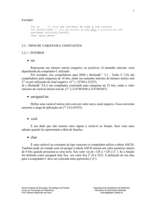 Centro Federal de Educação Tecnológica do Paraná Departamento Acadêmico de Eletrônica
Curso de Tecnologia em Eletrônica Disciplina de Informática Aplicada
Prof. Rubens Alexandre de Faria rubens@daeln.cefetpr.br
3
Exemplo:
int a; // cria uma variável de nome a com inteira
int dolar=1000; // cria uma variável de nome dolar e inicializa em 1000
unsigned inicio=0,fim=83;
char opcao_menu;
2.2 - TIPOS DE VARIÁVEIS E CONSTANTES
2.2.1 - INTEIROS
• int
Representa um número inteiro (negativo ou positivo). O tamanho máximo varia
dependendo do compilador C utilizado.
Por exemplo, nos compiladores para DOS ( BorlandC++
3.1 , Turbo C 2.0) são
compiladores para máquinas de 16 bits, então seu tamanho máximo do número inteiro será
216
ou por utilização do sinal negativo ±215
( -32768 à 32767).
Já o BorlandC 5.0 é um compilador construído para máquinas de 32 bits, então o valor
máximo da variável inteira será de ±231
(-2147483648 à 2147483647).
• unsigned int
Define uma variável inteira (int) com um valor sem o sinal negativo. Essa conversão
aumenta o range de aplicação em 216
( 0 à 65535).
• void
É um dado que não retorna valor algum à variável ou função. Será visto mais
adiante quando for apresentada a idéia de funções.
• char
É uma variável ou constante do tipo caractere (o compilador utiliza a tabela ASCII).
Também pode ser tratado com int porque a tabela ASCII retorna um valor numérico inteiro
de 8 bits quando pressiona-se uma tecla. Seu valor vai de -128 à +128 (±27
). Se a função
for definida como unsigned char fica seu valor fica 28
(0 à 255). A definição de um char
para o compilador C deve ser colocada entre apóstrofes (‘A’).
 