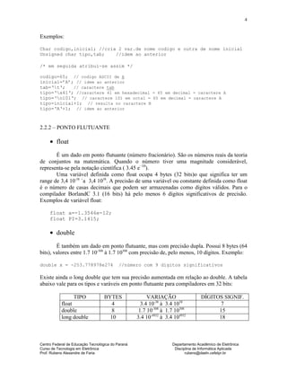 Centro Federal de Educação Tecnológica do Paraná Departamento Acadêmico de Eletrônica
Curso de Tecnologia em Eletrônica Disciplina de Informática Aplicada
Prof. Rubens Alexandre de Faria rubens@daeln.cefetpr.br
4
Exemplos:
Char codigo,inicial; //cria 2 var.de nome codigo e outra de nome inicial
Unsigned char tipo,tab; //idem ao anterior
/* em seguida atribui-se assim */
codigo=65; // codigo ASCII de A
inicial=’A’; // idem ao anterior
tab=‘t‘; // caractere tab
tipo=‘x41‘; //caractere 41 em hexadecimal = 65 em decimal = caractere A
tipo=‘o101‘; // caractere 101 em octal = 65 em decimal = caractere A
tipo=inicial+1; // resulta no caractere B
tipo=‘A‘+1; // idem ao anterior
2.2.2 – PONTO FLUTUANTE
• float
É um dado em ponto flutuante (número fracionário). São os números reais da teoria
de conjuntos na matemática. Quando o número tiver uma magnitude considerável,
representa-se pela notação científica ( 3.45 e–10
).
Uma variável definida como float ocupa 4 bytes (32 bits)o que significa ter um
range de 3,4 10-38
`a 3,4 1038
. A precisão de uma variável ou constante definida como float
é o número de casas decimais que podem ser armazenadas como dígitos válidos. Para o
compilador BorlandC 3.1 (16 bits) há pelo menos 6 dígitos significativos de precisão.
Exemplos de variável float:
float a=-1.3546e-12;
float PI=3.1415;
• double
É também um dado em ponto flutuante, mas com precisão dupla. Possui 8 bytes (64
bits), valores entre 1.7 10-308
à 1.7 10308
com precisão de, pelo menos, 10 dígitos. Exemplo:
double x = -253.778978e274 //número com 9 dígitos significativos
Existe ainda o long double que tem sua precisão aumentada em relação ao double. A tabela
abaixo vale para os tipos e varáveis em ponto flutuante para compiladores em 32 bits:
TIPO BYTES VARIAÇÃO DÍGITOS SIGNIF.
float 4 3.4 10-38
à 3.4 1038
7
double 8 1.7 10-308
à 1.7 10308
15
long double 10 3.4 10-4932
à 3.4 104932
18
 