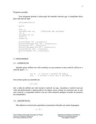 Centro Federal de Educação Tecnológica do Paraná Departamento Acadêmico de Eletrônica
Curso de Tecnologia em Eletrônica Disciplina de Informática Aplicada
Prof. Rubens Alexandre de Faria rubens@daeln.cefetpr.br
5
Programa exemplo
Esse programa permite a observação do tamanho máximo que o compilador aloca
para cada tipo de dado
#include<stdio.h>
main()
{
char c;
unsigned char uc; //definição das variáveis
int i;
unsigned int ui;
float f;
double d;
printf(“Char %d” , sizeof(c));
printf(“Unsigned Char %d” , sizeof(uc));
printf(“Int %d” , sizeof(i));
printf(“Unsigned Int %d” , sizeof(ui));
printf(“Float %d” , sizeof(f));
printf(“Double %d” , sizeof(d));
}
3 - OPERADORES
3.1 - ATRIBUIÇÃO
Quando quiser atribuir um valor numérico ou um caractere à uma variável, utiliza-se o
sinal de igual ( = ).
int a; // cria-se a variável de nome a
a=0; // atribui o valor zero à variável a
Essa sintaxe pode ser resumida em:
int a=0;
obs: a idéia de atribuir um valor inicial à variável, ou seja , inicializar a variável com um
valor pré-determinado é imprescindível em alguns casos, porque no momento que se cria
uma variável, o compilador atribui à ela um valor aleatório qualquer (contido na memória
do computador).
3.2 - ARITMÉTICOS
São idênticos à maioria dos operadores comumente utilizados em outras linguagens.
+ - * /
 