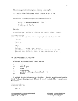 Centro Federal de Educação Tecnológica do Paraná Departamento Acadêmico de Eletrônica
Curso de Tecnologia em Eletrônica Disciplina de Informática Aplicada
Prof. Rubens Alexandre de Faria rubens@daeln.cefetpr.br
6
Há sempre algum operador um pouco diferente, por exemplo:
% (indica o resto de uma divisão inteira) exemplo: 4 % 2 é zero.
As operações podem ter seus operadores de forma combinada:
x=x+1; é equivalente a escrever x+=1;
x=x–5; ⇒ x-=5;
x=x*(y+1); ⇒ x*=y+1;
Exemplo:
// programa para mostrar o resto de uma divisão entre 2 numeros
#include<stdio.h>
#include<conio.h> // diretiva de compilação consoleIO.h inserida
main()
{
int x,y;
x=10;
y=3;
clrscr(); // limpa a tela do DOS
printf(“%dn” ,x/y); /* quociente da divisão de x por y */
printf(“%dn” ,x%y); /* mostra o resto da divisão de x/y */
}
3.3 - OPERADORES RELACIONAIS
Traz a idéia de comparação entre valores. São eles:
> maior que
> = maior ou igual
< menor
< = menor ou igual
= = igual (note a diferença entre a atribuição ( = )
! = diferente
O resultado obtido na utilização desses operadores é dado em verdadeiro (true) ou falso
(false). Verdadeiro é qualquer valor diferente de zero. O resultado falso é o próprio zero.
Por exemplo:
# include<stdio.h>
# include<conio.h>
main()
{
 