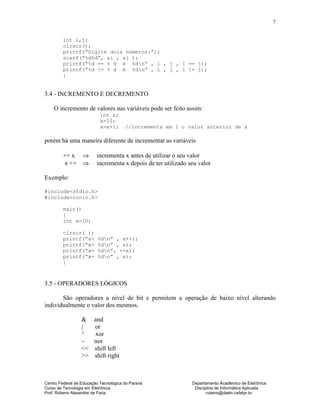 Centro Federal de Educação Tecnológica do Paraná Departamento Acadêmico de Eletrônica
Curso de Tecnologia em Eletrônica Disciplina de Informática Aplicada
Prof. Rubens Alexandre de Faria rubens@daeln.cefetpr.br
7
int i,j;
clrscr();
printf(“Digite dois números:”);
scanf(“%d%d”, &i , &j );
printf(“%d == % d é %dn” , i , j , i == j);
printf(“%d != % d é %dn” , i , j , i != j);
}
3.4 - INCREMENTO E DECREMENTO
O incremento de valores nas variáveis pode ser feito assim:
int x;
x=10;
x=x+1; //incrementa em 1 o valor anterior de x
porém há uma maneira diferente de incrementar as variáveis
++ x ⇒ incrementa x antes de utilizar o seu valor
x ++ ⇒ incrementa x depois de ter utilizado seu valor
Exemplo:
#include<stdio.h>
#include<conio.h>
main()
{
int x=10;
clrscr( );
printf(“x= %dn” , x++);
printf(“x= %dn” , x);
printf(“x= %dn”, ++x);
printf(“x= %dn” , x);
}
3.5 - OPERADORES LÓGICOS
São operadores a nível de bit e permitem a operação de baixo nível alterando
individualmente o valor dos mesmos.
& and
| or
^ xor
~ not
<< shift left
>> shift right
 