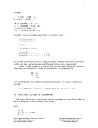 Centro Federal de Educação Tecnológica do Paraná Departamento Acadêmico de Eletrônica
Curso de Tecnologia em Eletrônica Disciplina de Informática Aplicada
Prof. Rubens Alexandre de Faria rubens@daeln.cefetpr.br
8
Exemplo:
a = 11010101 = 0xD5 = 213
b = 01001011 = 0x4B = 75
a & b = 01000001 = 0x41 = 65
a | b = 11011111 = 0xDF = 223
~a = 00101010 = 0x2A = 42
a << 1 = 10101010 = 0XAA = 170
Exemplo: Fazendo um programa para testar os operadores lógicos
#include<stdio.h>
#include<conio.h>
main()
{
int a=0xD5, b=0X4B;
clrscr();
printf(“a & b = %Xn” , a & b );
printf(“a | b = %Xn” , a | b );
}
obs. Não há formatadores direto no compilador C para trabalhar com números em binário,
então o mais fácil para testar as operações lógicas é utilizar notação hexadecimal.
Ainda existem operadores a nível de byte, que da mesma forma dos operadores
relacionais, retornam apenas 2 valores: verdadeiro(True=1) ou falso(false=0).
&& and
| | or
! not
Esse tipo de operador tem o objetivo de testar as combinações nas expressões relacionais.
Exemplo:
if (x>=3)&&(x<7) //executa o comando se x estiver entre 3 e 6
3.6 - PRECEDÊNCIA ENTRE OS OPERADORES
Da mesma forma que na matemática algumas operações tem precedência sobre as
outras, o compilador também estabelece uma ordem :
maior
( ) [ ]
! ~ ++ -- - * sizeof
* / %
 