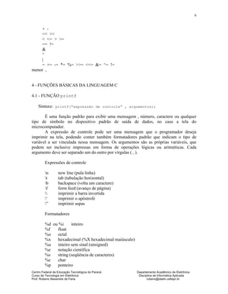 Centro Federal de Educação Tecnológica do Paraná Departamento Acadêmico de Eletrônica
Curso de Tecnologia em Eletrônica Disciplina de Informática Aplicada
Prof. Rubens Alexandre de Faria rubens@daeln.cefetpr.br
9
+ -
<< >>
< <= > >=
== !=
&
^
|
= += -= *= %= >>= <<= &= ^= !=
menor ,
4 - FUNÇÕES BÁSICAS DA LINGUAGEM C
4.1 - FUNÇÃO printf
Sintaxe: printf(“expressão de controle” , argumentos);
É uma função padrão para exibir uma mensagem , número, caractere ou qualquer
tipo de símbolo no dispositivo padrão de saída de dados, no caso a tela do
microcomputador.
A expressão de controle pode ser uma mensagem que o programador deseja
imprimir na tela, podendo conter também formatadores padrão que indicam o tipo de
variável a ser vinculada nessa mensagem. Os argumentos são as próprias variáveis, que
podem ser inclusive impressas em forma de operações lógicas ou aritméticas. Cada
argumento deve ser separado um do outro por vírgulas ( , ).
Expressões de controle
n new line (pula linha)
t tab (tabulação horizontal)
b backspace (volta um caractere)
f form feed (avanço de página)
 imprimir a barra invertida
‘ imprimir o apóstrofe
” imprimir aspas
Formatadores
%d ou %i inteiro
%f float
%o octal
%x hexadecimal (%X hexadecimal maiúsculo)
%u inteiro sem sinal (unsigned)
%e notação científica
%s string (seqüência de caracteres)
%c char
%p ponteiro
 
