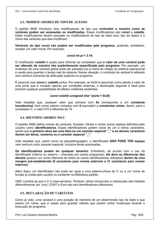 UFU – Universidade Federal de Uberlândia Faculdade de Computação 
4.3. 
MODIFICADORES DE TIPO DE ACESSO 
O padrão ANSI introduziu dois modificadores de tipo que controlam a maneira como as variáveis podem ser acessadas ou modificadas. Esses modificadores são const e volatile. Estes modificadores devem preceder os modificadores de tipo de dado e/ou tipo de dados e o nome das variáveis que eles modificam. 
Variáveis do tipo const não podem ser modificadas pelo programa, podendo, entretanto, receber um valor inicial. Por exemplo: 
const int pi = 3.14; 
O modificador volatile é usado para informar ao compilador que o valor de uma variável pode ser alterado de maneira não explicitamente especificada pelo programa. Por exemplo, um endereço de uma variável global pode ser passado pra a rotina de relógio do sistema operacional e usado para guardar o tempo real do sistema. Nessa situação, o conteúdo da variável é alterado sem nenhum comando de atribuição explícito no programa. 
É possível usar const e volatile juntos. Por exemplo, se 0x30 é assumido como sendo o valor de uma porta que é mudado apenas por condições externas, a declaração seguinte é ideal para prevenir qualquer possibilidade de efeitos colaterais acidentais. 
const volatile unsigned char *porta = 0x30; 
Vale ressaltar que, qualquer valor que comece com 0x corresponde a um constante hexadecimal, bem como valores iniciados com 0 equivalem a constantes octais. Assim, para o compilador C, o valor 015 é diferente de 15. 
4.4. 
IDENTIFICADORES NO C 
O padrão ANSI define nomes de variáveis, funções, rótulos e vários outros objetos definidos pelo usuário como identificadores. Esses identificadores podem variar de um a vários caracteres, sendo que o primeiro deve ser uma letra ou um caracter especial “_” e os demais caracteres devem ser letras, números ou o caracter especial “_”. 
Vale ressaltar que, assim como na pseudolinguagem, o identificador NÃO PODE TER espaço nem nenhum outro caracter especial, inclusive letras acentuadas. 
Os identificadores podem ter qualquer tamanho. Entretanto, de acordo com o uso do identificador (interno ou externo – chamado por outros programas), ele deve se diferenciar dos demais (possuir um nome diferente de todos os outros identificadores utilizados) dentro de uma margem pré-estabelecida (6 caracteres para nomes externos e 31 caracteres para nomes internos). 
Além disso, um identificador não pode ser igual a uma palavra-chave de C ou a um nome de função já criada pelo usuário ou existente na bliblioteca padrão. 
OBS: Lembre-se que o C é case-sensitive. Portanto, letras minúsculas e maiúsculas são tratadas diferentemente (ex: cont, CONT e Cont são três identificadores diferentes). 
4.5. 
DECLARAÇÃO DE VARIÁVEIS Prof. Luiz Gustavo Almeida Martins Pág.: 9/82 
Como já visto, uma variável é uma posição de memória de um determinado tipo de dado e que possui um nome, que é usada para guardar valores que podem sofrer mudanças durante a execução do programa.  