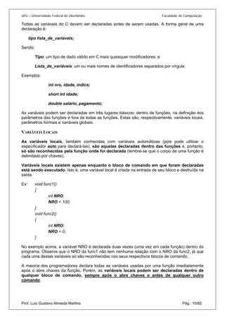 UFU – Universidade Federal de Uberlândia Faculdade de Computação 
Todas as variáveis do C devem ser declaradas antes de serem usadas. A forma geral de uma declaração é: 
tipo lista_de_variáveis; 
Sendo: 
Tipo: um tipo de dado válido em C mais quaisquer modificadores; e 
Lista_de_variáveis: um ou mais nomes de identificadores separados por vírgula. 
Exemplos: 
int nro, idade, índice; 
short int idade; 
double salario, pagamento; 
As variáveis podem ser declaradas em três lugares básicos: dentro de funções, na definição dos parâmetros das funções e fora de todas as funções. Estas são, respectivamente, variáveis locais, parâmetros formais e variáveis globais. 
VARIÁVEIS LOCAIS 
As variáveis locais, também conhecidas com variáveis automáticas (pois pode utilizar o especificador auto para declará-las), são aquelas declaradas dentro das funções e, portanto, só são reconhecidas pela função onde foi declarada (lembre-se que o corpo de uma função é delimitado por chaves). 
Variáveis locais existem apenas enquanto o bloco de comando em que foram declaradas está sendo executado. Isto é, uma variável local é criada na entrada de seu bloco e destruída na saída. 
Ex: void func1() 
{ 
int NRO; 
NRO = 100; 
} 
void func2() 
{ 
int NRO; 
NRO = 0; 
} 
No exemplo acima, a variável NRO é declarada duas vezes (uma vez em cada função) dentro do programa. Observe que o NRO da func1 não tem nenhuma relação com o NRO da func2, já que cada uma destas variáveis só são reconhecidas nos seus respectivos blocos de comando. 
Prof. Luiz Gustavo Almeida Martins Pág.: 10/82 
A maioria dos programadores declara todas as variáveis usadas por uma função imediatamente após o abre chaves da função. Porém, as variáveis locais podem ser declaradas dentro de qualquer bloco de comando, sempre após o abre chaves e antes de qualquer outro comando.  