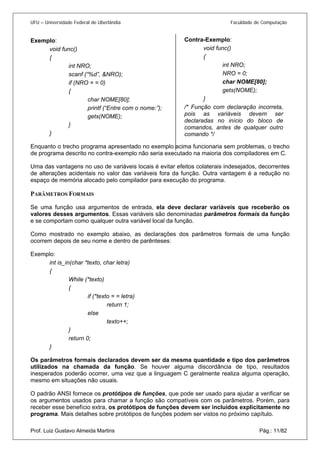 UFU – Universidade Federal de Uberlândia Faculdade de Computação 
Contra-Exemplo: 
Exemplo: 
void func() 
{ 
int NRO; 
scanf (“%d”, &NRO); 
if (NRO = = 0) 
{ 
char NOME[80]; 
printf (“Entre com o nome:”); 
gets(NOME); 
} 
} 
Enquanto o trecho programa apresentado no exemplo acima funcionaria sem problemas, o trecho de programa descrito no contra-exemplo não seria executado na maioria dos compiladores em C. 
Uma das vantagens no uso de variáveis locais é evitar efeitos colaterais indesejados, decorrentes de alterações acidentais no valor das variáveis fora da função. Outra vantagem é a redução no espaço de memória alocado pelo compilador para execução do programa. 
PARÂMETROS FORMAIS 
Se uma função usa argumentos de entrada, ela deve declarar variáveis que receberão os valores desses argumentos. Essas variáveis são denominadas parâmetros formais da função e se comportam como qualquer outra variável local da função. 
Como mostrado no exemplo abaixo, as declarações dos parâmetros formais de uma função ocorrem depois de seu nome e dentro de parênteses: 
Exemplo: 
int is_in(char *texto, char letra) 
{ 
While (*texto) 
{ 
if (*texto = = letra) 
return 1; 
else 
texto++; 
} 
return 0; 
} 
Os parâmetros formais declarados devem ser da mesma quantidade e tipo dos parâmetros utilizados na chamada da função. Se houver alguma discordância de tipo, resultados inesperados poderão ocorrer, uma vez que a linguagem C geralmente realiza alguma operação, mesmo em situações não usuais. 
O padrão ANSI fornece os protótipos de funções, que pode ser usado para ajudar a verificar se os argumentos usados para chamar a função são compatíveis com os parâmetros. Porém, para receber esse benefício extra, os protótipos de funções devem ser incluídos explicitamente no programa. Mais detalhes sobre protótipos de funções podem ser vistos no próximo capítulo. 
Prof. Luiz Gustavo Almeida Martins Pág.: 11/82 
 