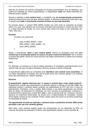 UFU – Universidade Federal de Uberlândia Faculdade de Computação 
este tipo de variável útil quando empregada em funções generalizadas e/ou de biblioteca, que podem ser utilizadas por outros programadores. O especificador static tem efeitos diferentes em variáveis locais e globais. 
Quando é aplicado a uma variável local, o compilador cria um armazenamento permanente, quase da mesma forma que cria para variáveis globais. A diferença fundamental entre elas é que a variável local static é reconhecida somente no bloco em que está declarada. 
No exemplo abaixo, a variável NRO_SERIE mantém seu valor entre as chamadas da função obtem_nro_serie. Isso significa que na primeira chamada será produzido o número de série 1010 e, a cada chamada da função, um novo número será criado com base no seu antecessor (ex: 1020, 1030, etc.). 
Exemplo: 
int obtem_nro_serie(void) 
{ 
static int NRO_SERIE = 1000; 
NRO_SERIE = NRO_SERIE + 10; 
return (NRO_SERIE); 
} 
Aplicar o especificador static a uma variável global, informa ao compilador para criar uma variável que é reconhecida apenas no arquivo na qual a mesma foi declarada. Isto é, embora a variável seja global, rotinas em outros arquivos não podem reconhecê-la ou alterar seu conteúdo diretamente. 
AUTO 
Por definição, as variáveis no C são da classe automática. O compilador automaticamente cria a variável cada vez que a função é chamada e elimina-a quando a função é finalizada. 
O especificador auto instrui ao compilador para classificar uma variável como automática. O uso deste especificador é limitado, pois não se pode usá-lo com variáveis globais e as variáveis locais são automáticas por “default” (padrão). 
REGISTER 
O especificador register determina que “o acesso à variável seja o mais rápido possível”. Originalmente, quando este especificador era aplicado apenas à variáveis do tipo int e char, isto significada colocar o conteúdo destas variáveis nos registradores da CPU (daí vem o nome do especificador). Entretanto, como o padrão ANSI ampliou o uso deste especificador aos demais tipos de dados, tal tratamento foi modificado. No novo conceito do especificador, mantém-se o armazenamento original para os tipos int e char e, para os demais tipos (ex: matrizes e vetores), adota-se um tratamento diferenciado, de acordo com a implementação do compilador, visando tornar rápido o acesso ao seu conteúdo. Porém, nestes casos não ocorre um aumento substancial na velocidade de acesso. 
Tal especificador só pode ser aplicado a variáveis locais e parâmetros formais, NÃO sendo permitido o seu uso com variáveis globais. 
Prof. Luiz Gustavo Almeida Martins Pág.: 13/82 
Além disso, como variáveis register podem ser armazenadas em um registrador da CPU, as mesmas não podem ter endereços. Portanto, este especificador impede o uso do operador &.  
