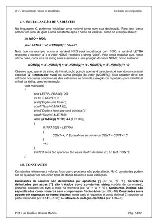 UFU – Universidade Federal de Uberlândia Faculdade de Computação 
4.7. 
INICIALIZAÇÃO DE VARIÁVEIS 
Na linguagem C, podemos inicializar uma variável junto com sua declaração. Para isto, basta colocar um sinal de igual e uma constante após o nome da variável, como no exemplo abaixo: 
int NRO = 1000; 
char LETRA = ‘a’, NOME[80] = “José”; 
Note que no exemplo acima a variável NRO será inicializada com 1000, a variável LETRA receberá o caracter ‘a’ e o vetor NOME receberá a string “José”. Vale ainda ressaltar que, neste último caso, cada letra da string será associada a uma posição do vetor NOME, como ilustrado: 
NOME[0] = ‘J’, NOME[1] = ‘o’, NOME[2] = ‘s’, NOME[3] = ‘é’, NOME[4] = ‘0’ 
Observe que, apesar da string de inicialização possuir apenas 4 caracteres, é inserido um caracter especial ‘0’ (terminador nulo) na quinta posição do vetor (NOME[4]). Este caracter deve ser utilizado nos testes condicionais das estruturas de controle (seleção ou repetição) para identificar o final da string, como no exemplo: 
void main(void) 
{ 
char LETRA, FRASE[100]; 
int I = 0, CONT = 0; 
printf(“Digite uma frase:”); 
scanf(“%snn”,&FRASE); 
printf(“Digite a letra que será contada:”); 
scanf(“%cnn”,&LETRA); 
while ((FRASE[I] != ‘0’) && (I <= 100)) 
{ 
If (FRASE[I] = LETRA) 
{ 
CONT++; /* Equivalente ao comando CONT = CONT+1 */ 
} 
++I; 
} 
Printf(“A letra %c apareceu %d vezes dentro da frase.n”, LETRA, CONT); 
} 
4.8. 
CONSTANTES 
Constantes referem-se a valores fixos que o programa não pode alterar. No C, constantes podem ser de qualquer um dos cinco tipos de dados básicos e suas variações. 
Prof. Luiz Gustavo Almeida Martins Pág.: 14/82 
Constantes de caracter são delimitadas por apóstrofo [‘] (ex: ‘a’, ‘%’, ‘1’). Caracteres delimitados por aspas [“] são tratados como constantes string (cadeia de caracteres), portanto, ocupam um byte a mais na memória (ex: “a” = ‘a’ + ‘0’). Constantes inteiras são especificadas como números sem componentes fracionários (ex: 69, -10). Constantes reais podem ser expressas na forma decimal, neste caso é requerido o ponto decimal [.] seguido da parte fracionária (ex: 3.141, -7.33); ou através de notação científica (ex: 4.34e-3).  