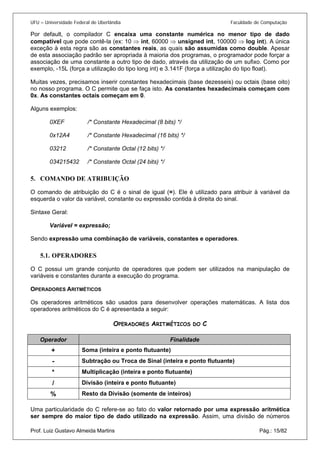 UFU – Universidade Federal de Uberlândia Faculdade de Computação 
Por default, o compilador C encaixa uma constante numérica no menor tipo de dado compatível que pode contê-la (ex: 10 ⇒ int, 60000 ⇒ unsigned int, 100000 ⇒ log int). A única exceção à esta regra são as constantes reais, as quais são assumidas como double. Apesar de esta associação padrão ser apropriada à maioria dos programas, o programador pode forçar a associação de uma constante a outro tipo de dado, através da utilização de um sufixo. Como por exemplo, -15L (força a utilização do tipo long int) e 3.141F (força a utilização do tipo float). 
Muitas vezes, precisamos inserir constantes hexadecimais (base dezesseis) ou octais (base oito) no nosso programa. O C permite que se faça isto. As constantes hexadecimais começam com 0x. As constantes octais começam em 0. 
Alguns exemplos: 
0XEF /* Constante Hexadecimal (8 bits) */ 
0x12A4 /* Constante Hexadecimal (16 bits) */ 
03212 /* Constante Octal (12 bits) */ 
034215432 /* Constante Octal (24 bits) */ 
5. 
COMANDO DE ATRIBUIÇÃO 
O comando de atribuição do C é o sinal de igual (=). Ele é utilizado para atribuir à variável da esquerda o valor da variável, constante ou expressão contida à direita do sinal. 
Sintaxe Geral: 
Variável = expressão; 
Sendo expressão uma combinação de variáveis, constantes e operadores. 
5.1. 
OPERADORES 
O C possui um grande conjunto de operadores que podem ser utilizados na manipulação de variáveis e constantes durante a execução do programa. 
OPERADORES ARITMÉTICOS 
Os operadores aritméticos são usados para desenvolver operações matemáticas. A lista dos operadores aritméticos do C é apresentada a seguir: 
OPERADORES ARITMÉTICOS DO C 
Operador 
Finalidade 
+ 
Soma (inteira e ponto flutuante) 
- 
Subtração ou Troca de Sinal (inteira e ponto flutuante) 
* 
Multiplicação (inteira e ponto flutuante) 
/ 
Divisão (inteira e ponto flutuante) 
% 
Resto da Divisão (somente de inteiros) 
Prof. Luiz Gustavo Almeida Martins Pág.: 15/82 
Uma particularidade do C refere-se ao fato do valor retornado por uma expressão aritmética ser sempre do maior tipo de dado utilizado na expressão. Assim, uma divisão de números  