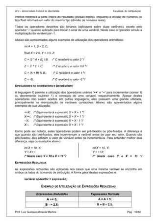 UFU – Universidade Federal de Uberlândia Faculdade de Computação 
inteiros retornará a parte inteira do resultado (divisão inteira), enquanto a divisão de números do tipo float retornará um valor do mesmo tipo (divisão de números reais). 
Todos os operadores descritos são binários (aplicáveis sobre duas variáveis), exceto pelo operador “-“ quando aplicado para trocar o sinal de uma variável. Neste caso o operador simula a multiplicação da variável por -1. 
Abaixo são apresentados alguns exemplos de utilização dos operadores aritméticos: 
int A = 1, B = 2, C; 
float X = 2.0, Y = 3.5, Z; 
C = (2 * A + B) / B; /* C receberá o valor 2 */ 
Z = X * Y + C; /* Z receberá o valor 9.0 */ 
C = (A + B) % B; /* C receberá o valor 1 */ 
C = -B; /* C receberá o valor -2 */ 
OPERADORES DE INCREMENTO E DECREMENTO 
A linguagem C permite a utilização dos operadores unários “++” e “--“ para incrementar (somar 1) ou decrementar (subtrair 1) o conteúdo de uma variável, respectivamente. Apesar destes operadores não serem aceitos em outras linguagens, eles possuem uma grande utilidade, principalmente na manipulação de variáveis contadoras. Abaixo são apresentados alguns exemplos de sua utilização: 
++X; /* Equivalente à expressão X = X + 1 */ 
X++; /* Equivalente à expressão X = X + 1 */ 
--X; /* Equivalente à expressão X = X - 1 */ 
X--; /* Equivalente à expressão X = X - 1 */ 
Como pode ser notado, estes operadores podem ser pré-fixados ou pós-fixados. A diferença é que quando são pré-fixados, eles incrementam a variável antes de usar seu valor. Quando são pós-fixados, eles utilizam o valor da variável antes de incrementá-la. Para entender melhor esta diferença, veja os exemplos abaixo: 
int X = 10, Y; 
Y = X++; 
/* Neste caso Y = 10 e X = 11 */ 
int X = 10, Y; 
Y = ++X; 
/* Neste caso Y e X = 11 */ 
EXPRESSÕES REDUZIDAS 
As expressões reduzidas são aplicadas nos casos que uma mesma variável se encontra em ambos os lados do comando de atribuição. A forma geral destas expressões é: 
variável operador = expressão; 
EXEMPLO DE UTILIZAÇÃO DE EXPRESSÕES REDUZIDAS Prof. Luiz Gustavo Almeida Martins Pág.: 16/82 
Expressões Reduzidas 
Expressões Normais 
A += 5; 
A = A + 5; 
B - = 2.5; 
B = B – 2.5;  