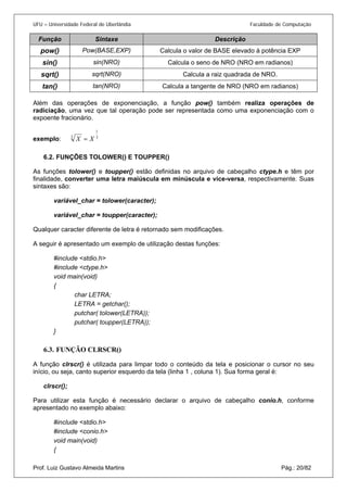 UFU – Universidade Federal de Uberlândia Faculdade de Computação 
Função Sintaxe Descrição 
pow() 
Pow(BASE,EXP) 
Calcula o valor de BASE elevado à potência EXP 
sin() 
sin(NRO) 
Calcula o seno de NRO (NRO em radianos) 
sqrt() 
sqrt(NRO) 
Calcula a raiz quadrada de NRO. 
tan() 
tan(NRO) 
Calcula a tangente de NRO (NRO em radianos) 
Além das operações de exponenciação, a função pow() também realiza operações de radiciação, uma vez que tal operação pode ser representada como uma exponenciação com o expoente fracionário. 
exemplo: 313XX= 
6.2. 
FUNÇÕES TOLOWER() E TOUPPER() 
As funções tolower() e toupper() estão definidas no arquivo de cabeçalho ctype.h e têm por finalidade, converter uma letra maiúscula em minúscula e vice-versa, respectivamente. Suas sintaxes são: 
variável_char = tolower(caracter); 
variável_char = toupper(caracter); 
Qualquer caracter diferente de letra é retornado sem modificações. 
A seguir é apresentado um exemplo de utilização destas funções: 
#include <stdio.h> 
#include <ctype.h> 
void main(void) 
{ 
char LETRA; 
LETRA = getchar(); 
putchar( tolower(LETRA)); 
putchar( toupper(LETRA)); 
} 
6.3. 
FUNÇÃO CLRSCR() 
A função clrscr() é utilizada para limpar todo o conteúdo da tela e posicionar o cursor no seu início, ou seja, canto superior esquerdo da tela (linha 1 , coluna 1). Sua forma geral é: 
clrscr(); 
Para utilizar esta função é necessário declarar o arquivo de cabeçalho conio.h, conforme apresentado no exemplo abaixo: 
#include <stdio.h> 
#include <conio.h> 
void main(void) 
Prof. Luiz Gustavo Almeida Martins Pág.: 20/82 
{  