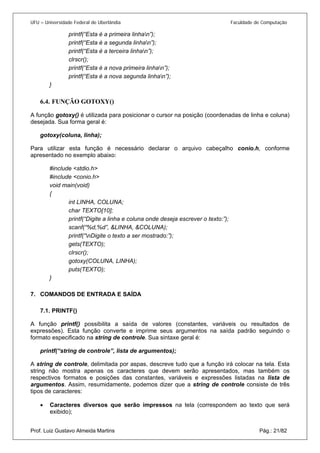 UFU – Universidade Federal de Uberlândia Faculdade de Computação 
printf(“Esta é a primeira linhan”); 
printf(“Esta é a segunda linhan”); 
printf(“Esta é a terceira linhan”); 
clrscr(); 
printf(“Esta é a nova primeira linhan”); 
printf(“Esta é a nova segunda linhan”); 
} 
6.4. 
FUNÇÃO GOTOXY() 
A função gotoxy() é utilizada para posicionar o cursor na posição (coordenadas de linha e coluna) desejada. Sua forma geral é: 
gotoxy(coluna, linha); 
Para utilizar esta função é necessário declarar o arquivo cabeçalho conio.h, conforme apresentado no exemplo abaixo: 
#include <stdio.h> 
#include <conio.h> 
void main(void) 
{ 
int LINHA, COLUNA; 
char TEXTO[10]; 
printf(“Digite a linha e coluna onde deseja escrever o texto:”); 
scanf(“%d,%d”, &LINHA, &COLUNA); 
printf(“nDigite o texto a ser mostrado:”); 
gets(TEXTO); 
clrscr(); 
gotoxy(COLUNA, LINHA); 
puts(TEXTO); 
} 
7. 
COMANDOS DE ENTRADA E SAÍDA 
7.1. 
PRINTF() 
A função printf() possibilita a saída de valores (constantes, variáveis ou resultados de expressões). Esta função converte e imprime seus argumentos na saída padrão seguindo o formato especificado na string de controle. Sua sintaxe geral é: 
printf(“string de controle”, lista de argumentos); 
A string de controle, delimitada por aspas, descreve tudo que a função irá colocar na tela. Esta string não mostra apenas os caracteres que devem serão apresentados, mas também os respectivos formatos e posições das constantes, variáveis e expressões listadas na lista de argumentos. Assim, resumidamente, podemos dizer que a string de controle consiste de três tipos de caracteres: 
Prof. Luiz Gustavo Almeida Martins Pág.: 21/82 
• 
Caracteres diversos que serão impressos na tela (correspondem ao texto que será exibido);  
