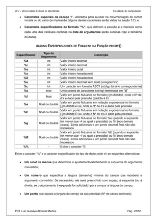 UFU – Universidade Federal de Uberlândia Faculdade de Computação 
• 
Caracteres especiais de escape “”, utilizados para auxiliar na movimentação do cursor na tela ou do carro de impressão (alguns destes caracteres serão vistos na seção 7.7); e 
• 
Caracteres especificadores de formato “%”, que definem a posição e a maneira como cada uma das variáveis contidas na lista de argumentos serão exibidas (tipo e tamanho do dado). 
ALGUNS ESPECIFICADORES DE FORMATO DA FUNÇÃO PRINTF() 
Especificador 
Tipo do Argumento 
Descrição 
%d 
int 
Valor inteiro decimal 
%i 
int 
Valor inteiro decimal 
%o 
int 
Valor inteiro octal 
%x 
int 
Valor inteiro hexadecimal 
%X 
int 
Valor inteiro hexadecimal 
%u 
int 
Valor inteiro decimal sem sinal (unsigned int) 
%c 
int 
Um caracter em formato ASCII (código binário correspondente) 
%s 
char 
Uma cadeia de caracteres (string) terminada em “0” 
%f 
float 
Valor em ponto flutuante no formato [-]m.dddddd, onde o Nº de d’s é dado pela precisão (padrão é 6) 
%e 
float ou double 
Valor em ponto flutuante em notação exponencial no formato [-]m.ddddd e±xx, onde o Nº de d’s é dado pela precisão 
%E 
float ou double 
Valor em ponto flutuante em notação exponencial no formato [-]m.ddddd E±xx, onde o Nº de d’s é dado pela precisão 
%g 
float ou double 
Valor em ponto flutuante no formato %e (quando o expoente for menor que -4 ou igual a precisão) ou %f (nos demais casos). Zeros adicionais e um ponto decimal final não são impressos 
%G 
float ou double 
Valor em ponto flutuante no formato %E (quando o expoente for menor que -4 ou igual a precisão) ou %f (nos demais casos). Zeros adicionais e um ponto decimal final não são impressos 
%% 
- 
Exibe o caracter ‘%’ 
Entre o caracter “%” e o caracter especificador do tipo de dado pode vir as seguintes alternativas: 
• 
Um sinal de menos que determina o ajustamento/alinhamento à esquerda do argumento convertido; 
• 
Um número que especifica a largura (tamanho) mínima do campo que receberá o argumento convertido. Se necessário, ele será preenchido com espaço à esquerda (ou à direita, se o ajustamento à esquerda for solicitado) para compor a largura do campo; 
Prof. Luiz Gustavo Almeida Martins Pág.: 22/82 
• 
Um ponto que separa a largura do campo da sua precisão (Nº de casas decimais);  