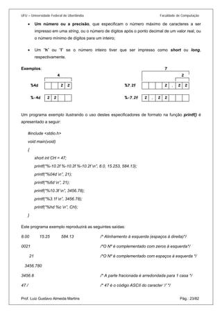 UFU – Universidade Federal de Uberlândia Faculdade de Computação 
• 
Um número ou a precisão, que especificam o número máximo de caracteres a ser impresso em uma string, ou o número de dígitos após o ponto decimal de um valor real, ou o número mínimo de dígitos para um inteiro; 
• 
Um “h” ou “l” se o número inteiro tiver que ser impresso como short ou long, respectivamente. 
Exemplos: 
Um programa exemplo ilustrando o uso destes especificadores de formato na função printf() é apresentado a seguir: 
#include <stdio.h> 
void main(void) 
{ 
short int CH = 47; 
printf(“%-10.2f %-10.2f %-10.2f n”, 8.0, 15.253, 584.13); 
printf(“%04d n”, 21); 
printf(“%6d n”, 21); 
printf(“%10.3f n”, 3456.78); 
printf(“%3.1f n”, 3456.78); 
printf(“%hd %c n”, CH); 
} 
Este programa exemplo reproduzirá as seguintes saídas: 
8.00 15.25 584.13 /* Alinhamento à esquerda (espaços à direita)*/ 
0021 /*O Nº é complementado com zeros à esquerda*/ 
21 /*O Nº é complementado com espaços à esquerda */ 
3456.780 
3456.8 /* A parte fracionada é arredondada para 1 casa */ 
47 / /* 47 é o código ASCII do caracter ‘/’ */ 
Prof. Luiz Gustavo Almeida Martins Pág.: 23/82 
2 2 %4d 2 2 %-4d 2 2 2 . %7.2f 2 2 2 . %-7.2f 4 2 7  