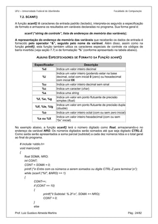UFU – Universidade Federal de Uberlândia Faculdade de Computação 
7.2. 
SCANF() 
A função scanf() lê caracteres da entrada padrão (teclado), interpreta-os segundo a especificação de formato e armazena os resultados em variáveis declaradas no programa. Sua forma geral é: 
scanf (“string de controle”, lista de endereços de memória das variáveis); 
A representação do endereço de memória das variáveis que receberão os dados de entrada é fornecido pelo operador “&”, seguido pelo nome da variável. Além disso, assim como na função printf(), esta função também utiliza os caracteres especiais de controle via códigos de barra invertida (veja seção 7.7) e de formatação “%” (conforme apresentado na tabela abaixo). 
ALGUNS ESPECIFICADORES DE FORMATO DA FUNÇÃO SCANF() 
Especificador 
Descrição 
%d 
Indica um valor inteiro decimal 
%i 
Indica um valor inteiro (podendo estar na base decimal, octal com inicial 0 (zero) ou hexadecimal com inicial 0X 
%u 
Indica um valor inteiro decimal sem sinal 
%c 
Indica um caracter (char) 
%s 
Indica uma string 
%f, %e, %g 
Indica um valor em ponto flutuante de precisão simples (float) 
%lf, %le, %lg 
Indica um valor em ponto flutuante de precisão dupla (double) 
%o 
Indica um valor inteiro octal (com ou sem zero inicial) 
%x ou %X 
Indica um valor inteiro hexadecimal (com ou sem “0x” inicial) 
No exemplo abaixo, a função scanf() lerá o número digitado como float, armazenando-o no endereço da variável NRO. Os números digitados serão somados até que seja digitado CTRL-Z. Como saída serão apresentados a soma parcial (subtotal) a cada dez números lidos e o total geral ao final do programa. 
# include <stdio.h> 
void main(void) 
{ 
float SOMA, NRO; 
int CONT; 
CONT = SOMA = 0; 
printf (“n Entre com os números a serem somados ou digite CTRL-Z para terminar |n”); 
while (scanf (“%f”, &NRO) == 1) 
{ 
CONT++; 
if (CONT == 10) 
{ 
printf(“t Subtotal: %.2f n”, SOMA += NRO); 
CONT = 0; 
} 
Prof. Luiz Gustavo Almeida Martins Pág.: 24/82 
else  