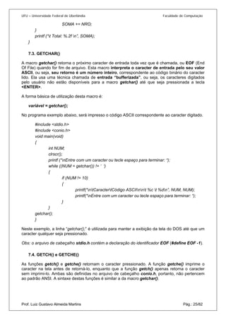UFU – Universidade Federal de Uberlândia Faculdade de Computação 
SOMA += NRO; 
} 
printf (“t Total: %.2f n”, SOMA); 
} 
7.3. 
GETCHAR() 
A macro getchar() retorna o próximo caracter de entrada toda vez que é chamada, ou EOF (End Of File) quando for fim de arquivo. Esta macro interpreta o caracter de entrada pelo seu valor ASCII, ou seja, seu retorno é um número inteiro, correspondente ao código binário do caracter lido. Ela usa uma técnica chamada de entrada “bufferizada”, ou seja, os caracteres digitados pelo usuário não estão disponíveis para a macro getchar() até que seja pressionada a tecla <ENTER>. 
A forma básica de utilização desta macro é: 
variável = getchar(); 
No programa exemplo abaixo, será impresso o código ASCII correspondente ao caracter digitado. 
#include <stdio.h> 
#include <conio.h> 
void main(void) 
{ 
int NUM; 
clrscr(); 
printf (“nEntre com um caracter ou tecle espaço para terminar: “); 
while ((NUM = getchar()) != ‘ ‘) 
{ 
if (NUM != 10) 
{ 
printf(“ntCaractertCódigo ASCIInnt %c t %dn”, NUM, NUM); 
printf(“nEntre com um caracter ou tecle espaço para terminar: “); 
} 
} 
getchar(); 
} 
Neste exemplo, a linha “getchar();” é utilizada para manter a exibição da tela do DOS até que um caracter qualquer seja pressionado. 
Obs: o arquivo de cabeçalho stdio.h contém a declaração do identificador EOF (#define EOF -1). 
7.4. 
GETCH() e GETCHE() 
Prof. Luiz Gustavo Almeida Martins Pág.: 25/82 
As funções getch() e getche() retornam o caracter pressionado. A função getche() imprime o caracter na tela antes de retorná-lo, enquanto que a função getch() apenas retorna o caracter sem imprimi-lo. Ambas são definidas no arquivo de cabeçalho conio.h, portanto, não pertencem ao padrão ANSI. A sintaxe destas funções é similar a da macro getchar().  