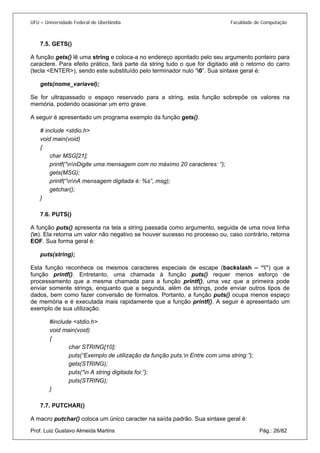 UFU – Universidade Federal de Uberlândia Faculdade de Computação 
7.5. 
GETS() 
A função gets() lê uma string e coloca-a no endereço apontado pelo seu argumento ponteiro para caractere. Para efeito prático, fará parte da string tudo o que for digitado até o retorno do carro (tecla <ENTER>), sendo este substituído pelo terminador nulo “0”. Sua sintaxe geral é: 
gets(nome_variavel); 
Se for ultrapassado o espaço reservado para a string, esta função sobrepõe os valores na memória, podendo ocasionar um erro grave. 
A seguir é apresentado um programa exemplo da função gets(). 
# include <stdio.h> 
void main(void) 
{ 
char MSG[21]; 
printf(“nnDigite uma mensagem com no máximo 20 caracteres: “); 
gets(MSG); 
printf(“nnA mensagem digitada é: %s”, msg); 
getchar(); 
} 
7.6. 
PUTS() 
A função puts() apresenta na tela a string passada como argumento, seguida de uma nova linha (n). Ela retorna um valor não negativo se houver sucesso no processo ou, caso contrário, retorna EOF. Sua forma geral é: 
puts(string); 
Esta função reconhece os mesmos caracteres especiais de escape (backslash – “”) que a função printf(). Entretanto, uma chamada à função puts() requer menos esforço de processamento que a mesma chamada para a função printf(), uma vez que a primeira pode enviar somente strings, enquanto que a segunda, além de strings, pode enviar outros tipos de dados, bem como fazer conversão de formatos. Portanto, a função puts() ocupa menos espaço de memória e é executada mais rapidamente que a função printf(). A seguir é apresentado um exemplo de sua utilização. 
#include <stdio.h> 
void main(void) 
{ 
char STRING[10]; 
puts(“Exemplo de utilização da função puts.n Entre com uma string:”); 
gets(STRING); 
puts(“n A string digitada foi:”); 
puts(STRING); 
} 
7.7. 
PUTCHAR() 
Prof. Luiz Gustavo Almeida Martins Pág.: 26/82 
A macro putchar() coloca um único caracter na saída padrão. Sua sintaxe geral é:  