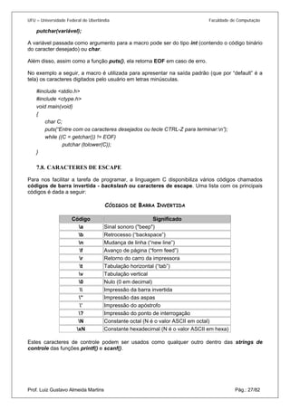 UFU – Universidade Federal de Uberlândia Faculdade de Computação 
putchar(variável); 
A variável passada como argumento para a macro pode ser do tipo int (contendo o código binário do caracter desejado) ou char. 
Além disso, assim como a função puts(), ela retorna EOF em caso de erro. 
No exemplo a seguir, a macro é utilizada para apresentar na saída padrão (que por “default” é a tela) os caracteres digitados pelo usuário em letras minúsculas. 
#include <stdio.h> 
#include <ctype.h> 
void main(void) 
{ 
char C; 
puts(“Entre com os caracteres desejados ou tecle CTRL-Z para terminar:n”); 
while ((C = getchar()) != EOF) 
putchar (tolower(C)); 
} 
7.8. 
CARACTERES DE ESCAPE 
Para nos facilitar a tarefa de programar, a linguagem C disponibiliza vários códigos chamados códigos de barra invertida - backslash ou caracteres de escape. Uma lista com os principais códigos é dada a seguir: 
CÓDIGOS DE BARRA INVERTIDA 
Código 
Significado 
a 
Sinal sonoro ("beep") 
b 
Retrocesso (“backspace”) 
n 
Mudança de linha (“new line”) 
f 
Avanço de página (“form feed”) 
r 
Retorno do carro da impressora 
t 
Tabulação horizontal (“tab”) 
v 
Tabulação vertical 
0 
Nulo (0 em decimal) 
 
Impressão da barra invertida 
” 
Impressão das aspas 
’ 
Impressão do apóstrofo 
? 
Impressão do ponto de interrogação 
N 
Constante octal (N é o valor ASCII em octal) 
xN 
Constante hexadecimal (N é o valor ASCII em hexa) 
Prof. Luiz Gustavo Almeida Martins Pág.: 27/82 
Estes caracteres de controle podem ser usados como qualquer outro dentro das strings de controle das funções printf() e scanf().  