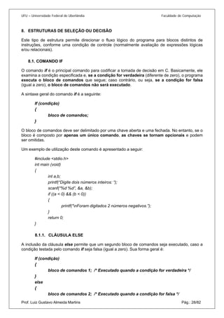 UFU – Universidade Federal de Uberlândia Faculdade de Computação 
8. 
ESTRUTURAS DE SELEÇÃO OU DECISÃO 
Este tipo de estrutura permite direcionar o fluxo lógico do programa para blocos distintos de instruções, conforme uma condição de controle (normalmente avaliação de expressões lógicas e/ou relacionais). 
8.1. 
COMANDO IF 
O comando if é o principal comando para codificar a tomada de decisão em C. Basicamente, ele examina a condição especificada e, se a condição for verdadeira (diferente de zero), o programa executa o bloco de comandos que segue; caso contrário, ou seja, se a condição for falsa (igual a zero), o bloco de comandos não será executado. 
A sintaxe geral do comando if é a seguinte: 
If (condição) 
{ 
bloco de comandos; 
} 
O bloco de comandos deve ser delimitado por uma chave aberta e uma fechada. No entanto, se o bloco é composto por apenas um único comando, as chaves se tornam opcionais e podem ser omitidas. 
Um exemplo de utilização deste comando é apresentado a seguir: 
#include <stdio.h> 
int main (void) 
{ 
int a,b; 
printf(“Digite dois números inteiros: “); 
scanf(“%d %d”, &a, &b); 
if ((a < 0) && (b < 0)) 
{ 
printf(“nForam digitados 2 números negativos.”); 
} 
return 0; 
} 
8.1.1. 
CLÁUSULA ELSE 
A inclusão da cláusula else permite que um segundo bloco de comandos seja executado, caso a condição testada pelo comando if seja falsa (igual a zero). Sua forma geral é: 
If (condição) 
{ 
bloco de comandos 1; /* Executado quando a condição for verdadeira */ 
} 
else 
{ 
Prof. Luiz Gustavo Almeida Martins Pág.: 28/82 
bloco de comandos 2; /* Executado quando a condição for falsa */  