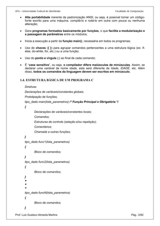 UFU – Universidade Federal de Uberlândia Faculdade de Computação 
• 
Alta portabilidade inerente da padronização ANSI, ou seja, é possível tomar um código- fonte escrito para uma máquina, compilá-lo e rodá-lo em outra com pouca ou nenhuma alteração; 
• 
Gera programas formados basicamente por funções, o que facilita a modularização e a passagem de parâmetros entre os módulos; 
• 
Inicia a execução a partir da função main(), necessária em todos os programas; 
• 
Uso de chaves ({ }) para agrupar comandos pertencentes a uma estrutura lógica (ex: if- else, do-while, for, etc.) ou a uma função; 
• 
Uso do ponto e vírgula (;) ao final de cada comando; 
• 
É “case sensitive”, ou seja, o compilador difere maiúsculas de minúsculas. Assim, se declarar uma variável de nome idade, esta será diferente de Idade, IDADE, etc. Além disso, todos os comandos da linguagem devem ser escritos em minúsculo. 
1.4. 
ESTRUTURA BÁSICA DE UM PROGRAMA C 
Diretivas 
Declarações de variáveis/constantes globais; 
Prototipação de funções; 
tipo_dado main(lista_parametros) /* Função Principal e Obrigatória */ 
{ 
Declarações de variáveis/constantes locais; 
Comandos; 
Estruturas de controle (seleção e/ou repetição); 
Comentários; 
Chamada a outras funções; 
} 
tipo_dado func1(lista_parametros) 
{ 
Bloco de comandos; 
} 
tipo_dado func2(lista_parametros) 
{ 
Bloco de comandos; 
} 
• 
• 
• 
tipo_dado funcN(lista_parametros) 
{ 
Bloco de comandos; 
Prof. Luiz Gustavo Almeida Martins Pág.: 2/82 
}  