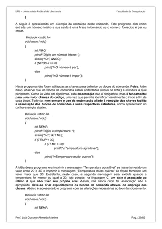 UFU – Universidade Federal de Uberlândia Faculdade de Computação 
} 
A seguir é apresentado um exemplo da utilização deste comando. Este programa tem como entrada um número inteiro e sua saída é uma frase informando se o número fornecido é par ou ímpar. 
#include <stdio.h> 
void main (void) 
{ 
int NRO; 
printf(“Digite um número inteiro: “); 
scanf(“%d”, &NRO); 
if (NRO%2 == 0) 
printf(“nO número é par”); 
else 
printf(“nO número é ímpar”); 
} 
Neste programa não foram utilizadas as chaves para delimitar os blocos do comando if-else. Além disso, observe que os blocos de comandos estão endentados (recuo de linha) à estrutura a qual pertencem. Como já visto em algoritmos, esta endentação não é obrigatória, mas é fundamental para uma maior clareza do código, uma vez que permite identificar visualmente o início e fim de cada bloco. Todavia, nem sempre o uso da endentação aliado à remoção das chaves facilita a associação dos blocos de comandos a suas respectivas estruturas, como apresentado no contra-exemplo abaixo: 
#include <stdio.h> 
void main (void) 
{ 
int TEMP; 
printf(“Digite a temperatura: “); 
scanf(“%d”, &TEMP); 
if (TEMP < 30) 
if (TEMP > 20) 
printf(“nTemperatura agradável”); 
else 
printf(“nTemperatura muito quente”); 
} 
A idéia desse programa era imprimir a mensagem “Temperatura agradável” se fosse fornecido um valor entre 20 e 30 e imprimir a mensagem “Temperatura muito quente” se fosse fornecido um valor maior que 30. Entretanto, neste caso, a segunda mensagem será exibida quando a temperatura for menor ou igual a 20. Isto porque, na linguagem C, um else é associado ao último if que não tiver seu próprio else. Assim, nos casos onde tal associação não é apropriada, deve-se criar explicitamente os blocos de comando através do emprego das chaves. Abaixo é apresentado o programa com as alterações necessárias ao bom funcionamento: 
#include <stdio.h> 
void main (void) 
{ 
Prof. Luiz Gustavo Almeida Martins Pág.: 29/82 
int TEMP;  